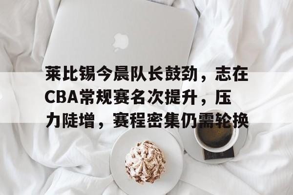 包含莱比锡今晨队长鼓劲，志在CBA常规赛名次提升，压力陡增，赛程密集仍需轮换的词条-九游娱乐