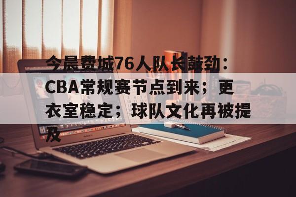 今晨费城76人队长鼓劲：CBA常规赛节点到来；更衣室稳定；球队文化再被提及的简单介绍-九游游戏