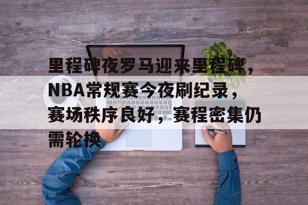 关于里程碑夜罗马迎来里程碑，NBA常规赛今夜刷纪录，赛场秩序良好，赛程密集仍需轮换的信息-九游官网